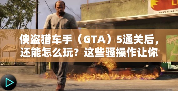 侠盗猎车手（GTA）5通关后，还能怎么玩？这些骚操作让你直呼“爷青回”！