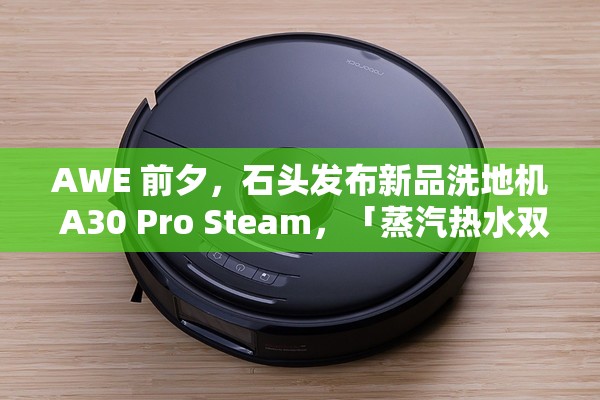 AWE 前夕，石头发布新品洗地机 A30 Pro Steam，「蒸汽热水双效洗地」会成为行业新方向吗？🔥