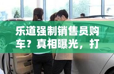 乐道强制销售员购车？真相曝光，打工人直呼“蚌埠住了”！