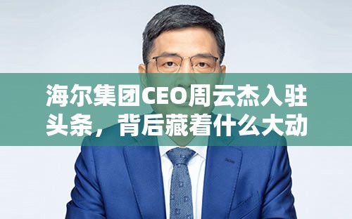 海尔集团CEO周云杰入驻头条，背后藏着什么大动作？🔥