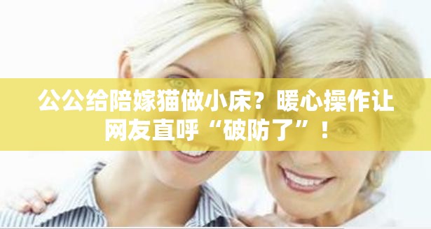 公公给陪嫁猫做小床？暖心操作让网友直呼“破防了”！