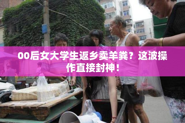 00后女大学生返乡卖羊粪？这波操作直接封神！