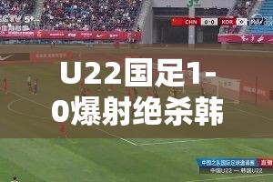 U22国足1-0爆射绝杀韩国！热血沸腾的胜利背后藏着什么秘密？